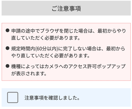 注意事項の画像
途中でブラウザを閉じると最初からやり直しになる旨、60分以内に処理しないとならない旨、機種によってはカメラへのアクセス許可ポップアップが表示される旨が書いてある。